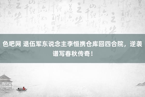 色吧网 退伍军东说念主李恒携仓库回四合院，逆袭谱写春秋传奇！