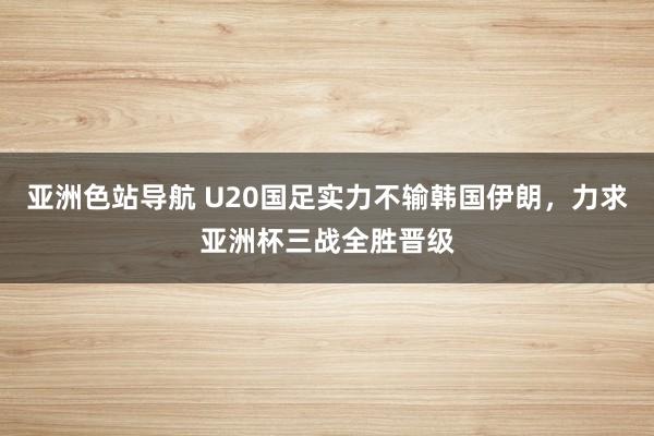 亚洲色站导航 U20国足实力不输韩国伊朗，力求亚洲杯三战全胜晋级