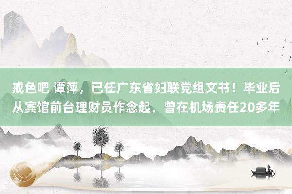 戒色吧 谭萍，已任广东省妇联党组文书！毕业后从宾馆前台理财员作念起，曾在机场责任20多年