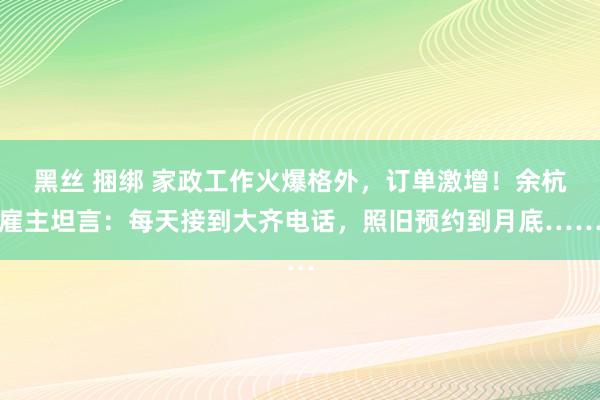 黑丝 捆绑 家政工作火爆格外，订单激增！余杭雇主坦言：每天接到大齐电话，照旧预约到月底……