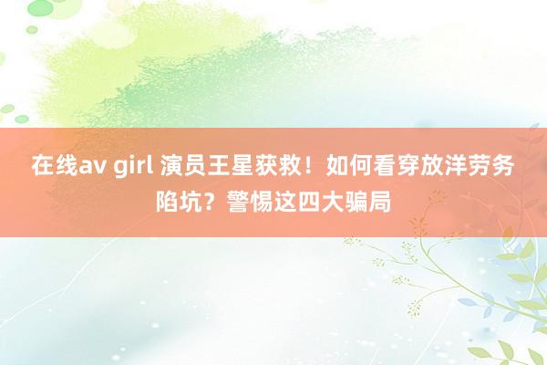 在线av girl 演员王星获救！如何看穿放洋劳务陷坑？警惕这四大骗局