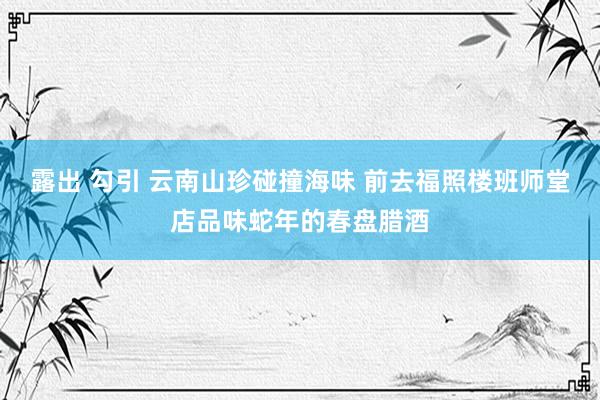 露出 勾引 云南山珍碰撞海味 前去福照楼班师堂店品味蛇年的春盘腊酒