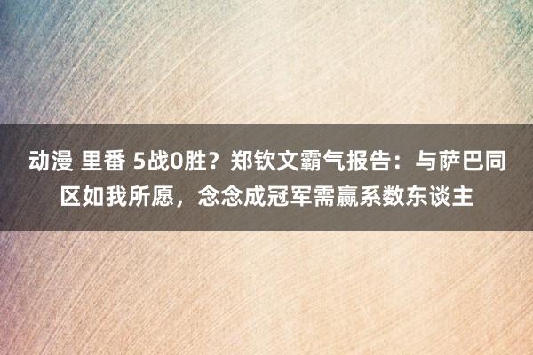 动漫 里番 5战0胜？郑钦文霸气报告：与萨巴同区如我所愿，念念成冠军需赢系数东谈主