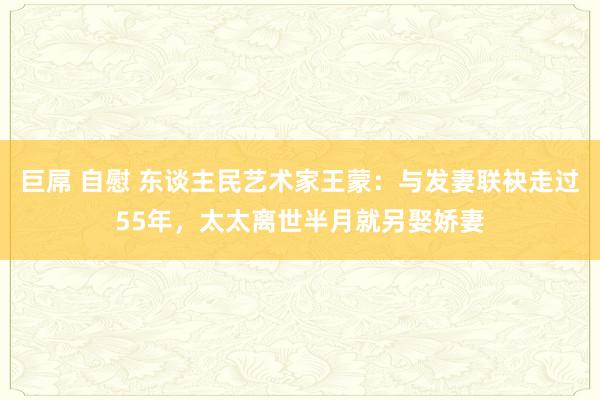 巨屌 自慰 东谈主民艺术家王蒙：与发妻联袂走过55年，太太离世半月就另娶娇妻