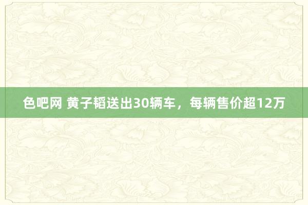 色吧网 黄子韬送出30辆车，每辆售价超12万