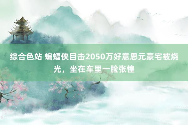 综合色站 蝙蝠侠目击2050万好意思元豪宅被烧光，坐在车里一脸张惶