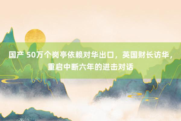 国产 50万个岗亭依赖对华出口，英国财长访华，重启中断六年的进击对话