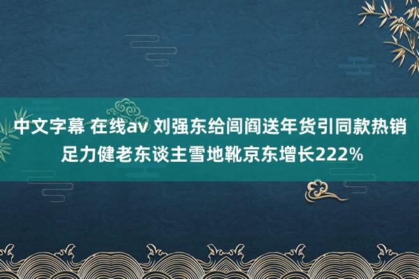 中文字幕 在线av 刘强东给闾阎送年货引同款热销 足力健老东谈主雪地靴京东增长222%