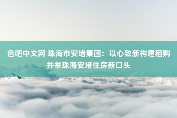 色吧中文网 珠海市安堵集团：以心致新构建租购并举珠海安堵住房新口头