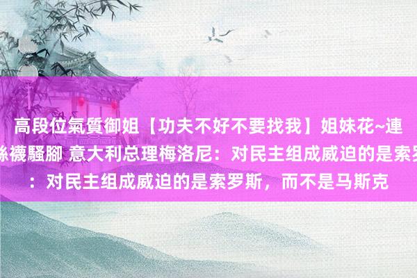 高段位氣質御姐【功夫不好不要找我】姐妹花~連體絲襪~大奶晃動~絲襪騷腳 意大利总理梅洛尼：对民主组成威迫的是索罗斯，而不是马斯克