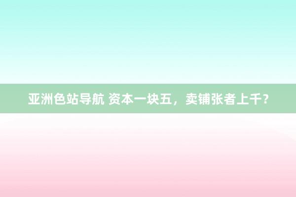 亚洲色站导航 资本一块五，卖铺张者上千？