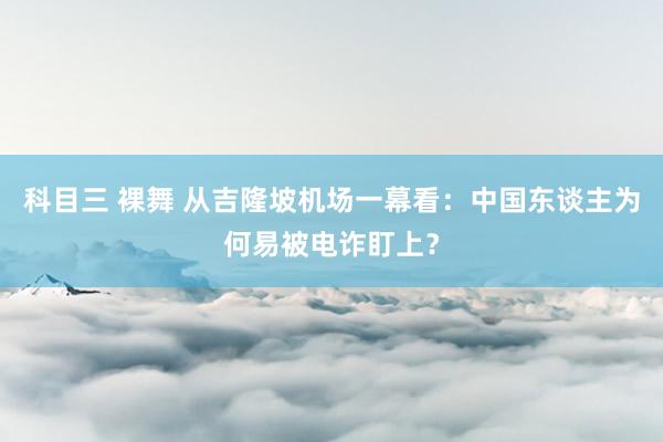 科目三 裸舞 从吉隆坡机场一幕看：中国东谈主为何易被电诈盯上？