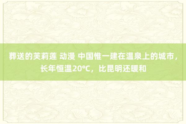 葬送的芙莉莲 动漫 中国惟一建在温泉上的城市，长年恒温20℃，比昆明还暖和