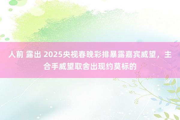 人前 露出 2025央视春晚彩排暴露嘉宾威望，主合手威望取舍出现约莫标的