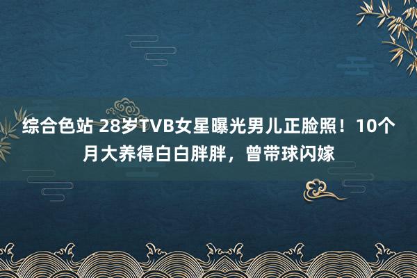 综合色站 28岁TVB女星曝光男儿正脸照！10个月大养得白白胖胖，曾带球闪嫁