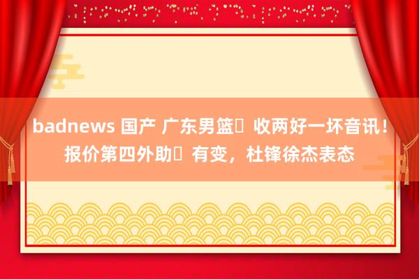 badnews 国产 广东男篮​收两好一坏音讯！报价第四外助​有变，杜锋徐杰表态