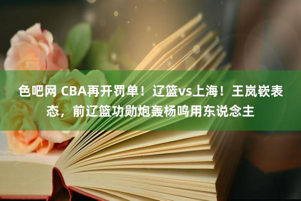 色吧网 CBA再开罚单！辽篮vs上海！王岚嵚表态，前辽篮功勋炮轰杨鸣用东说念主