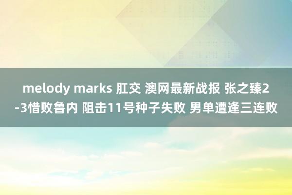 melody marks 肛交 澳网最新战报 张之臻2-3惜败鲁内 阻击11号种子失败 男单遭逢三连败