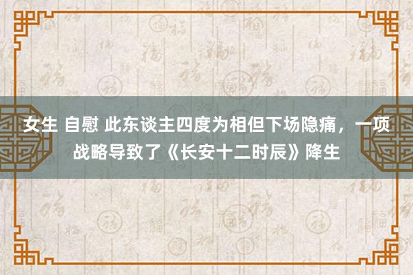 女生 自慰 此东谈主四度为相但下场隐痛，一项战略导致了《长安十二时辰》降生