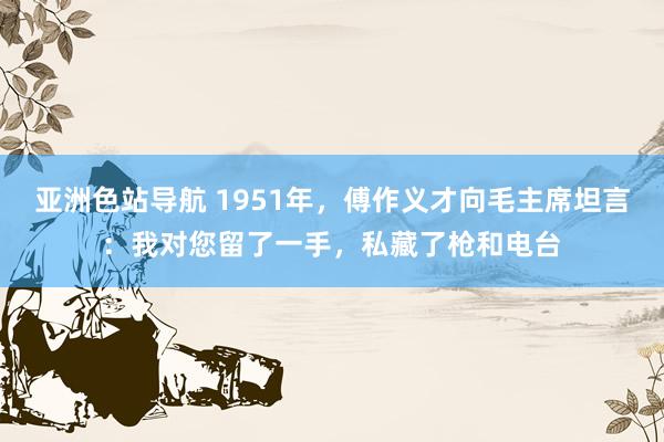 亚洲色站导航 1951年，傅作义才向毛主席坦言：我对您留了一手，私藏了枪和电台