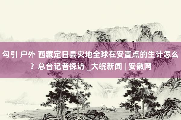 勾引 户外 西藏定日县灾地全球在安置点的生计怎么？总台记者探访 _大皖新闻 | 安徽网