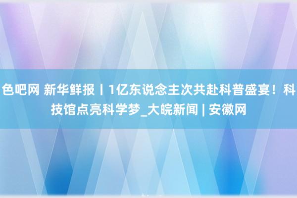 色吧网 新华鲜报丨1亿东说念主次共赴科普盛宴！科技馆点亮科学梦_大皖新闻 | 安徽网