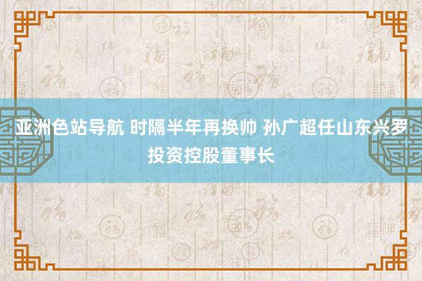 亚洲色站导航 时隔半年再换帅 孙广超任山东兴罗投资控股董事长