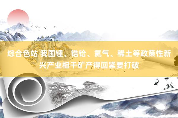 综合色站 我国锂、锆铪、氦气、稀土等政策性新兴产业相干矿产得回紧要打破