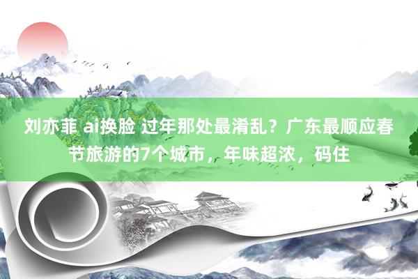 刘亦菲 ai换脸 过年那处最淆乱？广东最顺应春节旅游的7个城市，年味超浓，码住