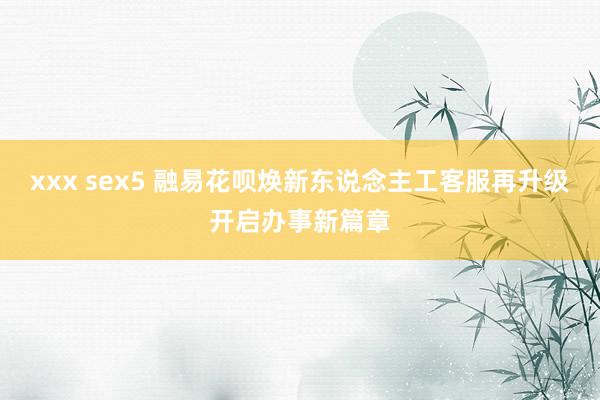 xxx sex5 融易花呗焕新东说念主工客服再升级开启办事新篇章