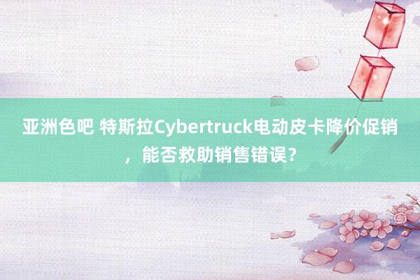 亚洲色吧 特斯拉Cybertruck电动皮卡降价促销，能否救助销售错误？