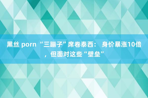 黑丝 porn “三蹦子”席卷泰西： 身价暴涨10倍，但面对这些“壁垒”