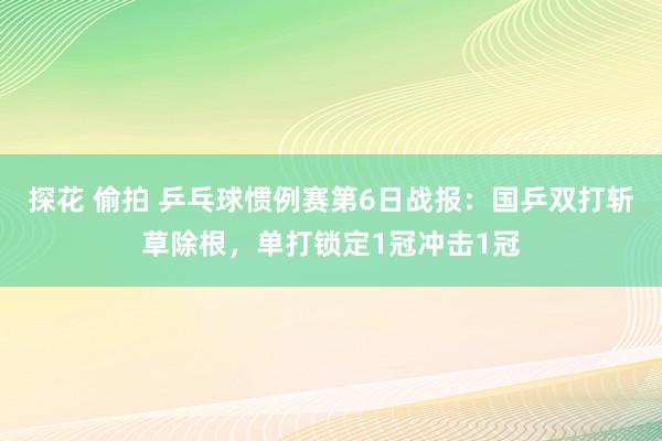 探花 偷拍 乒乓球惯例赛第6日战报：国乒双打斩草除根，单打锁定1冠冲击1冠