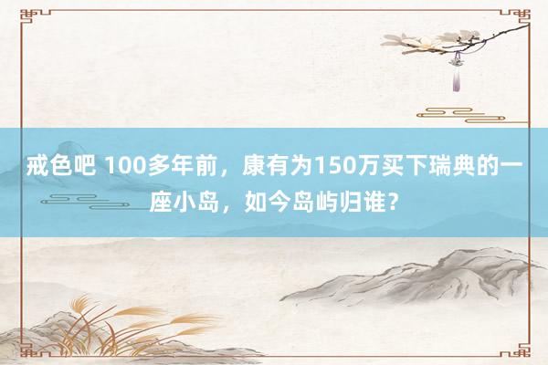 戒色吧 100多年前，康有为150万买下瑞典的一座小岛，如今岛屿归谁？