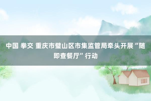中国 拳交 重庆市璧山区市集监管局牵头开展“随即查餐厅”行动